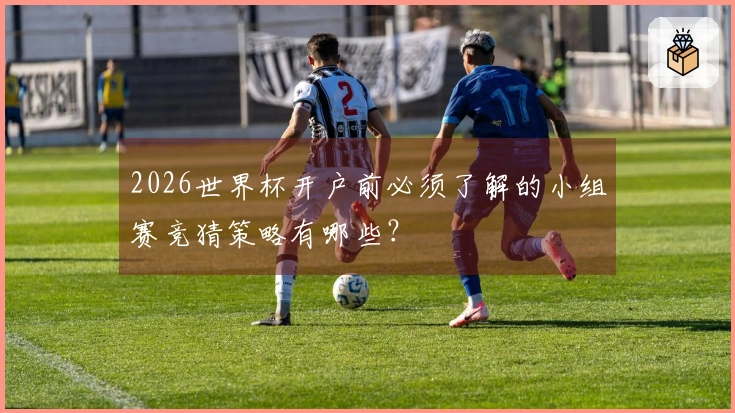 2026世界杯开户前必须了解的小组赛竞猜策略有哪些?